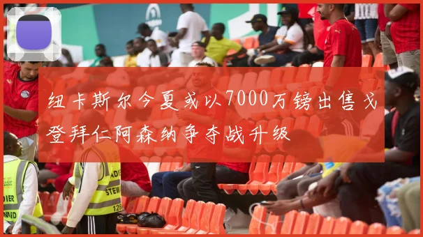 纽卡斯尔今夏或以7000万镑出售戈登拜仁阿森纳争夺战升级