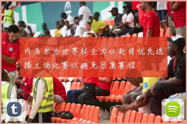 内马尔为世界杯全力以赴将优先选择主场比赛以避免密集赛程