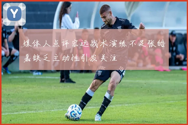 媒体人点评宏远战术演练不足张皓嘉缺乏主动性引发关注