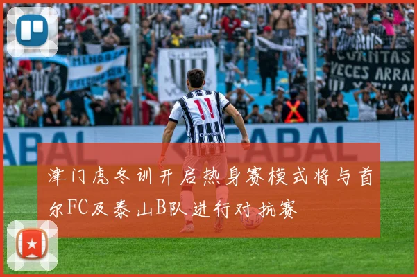 津门虎冬训开启热身赛模式将与首尔FC及泰山B队进行对抗赛