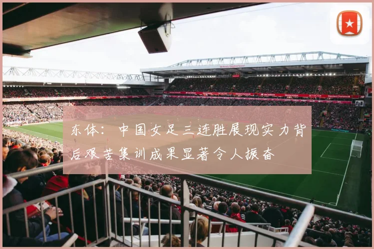 东体：中国女足三连胜展现实力背后艰苦集训成果显著令人振奋