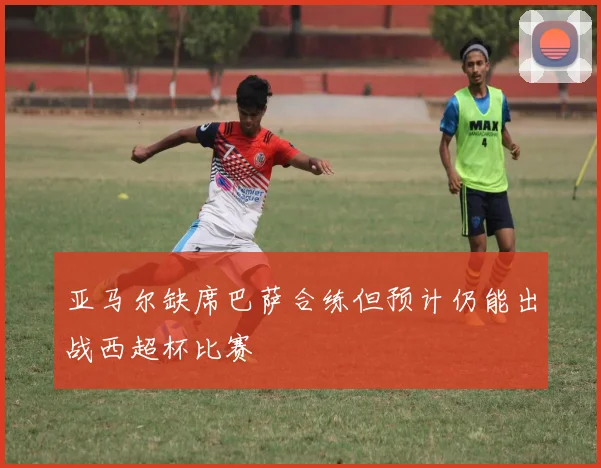 亚马尔缺席巴萨合练但预计仍能出战西超杯比赛