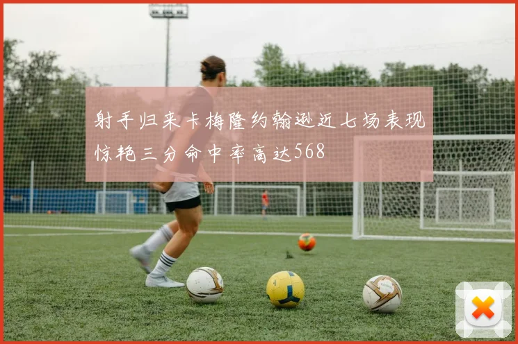射手归来卡梅隆约翰逊近七场表现惊艳三分命中率高达568