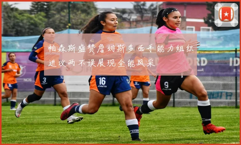 帕森斯盛赞詹姆斯多面手能力组织进攻两不误展现全能风采