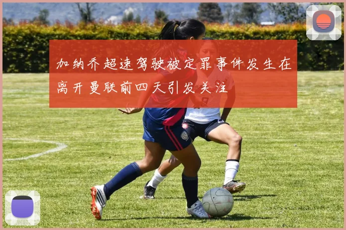 加纳乔超速驾驶被定罪事件发生在离开曼联前四天引发关注