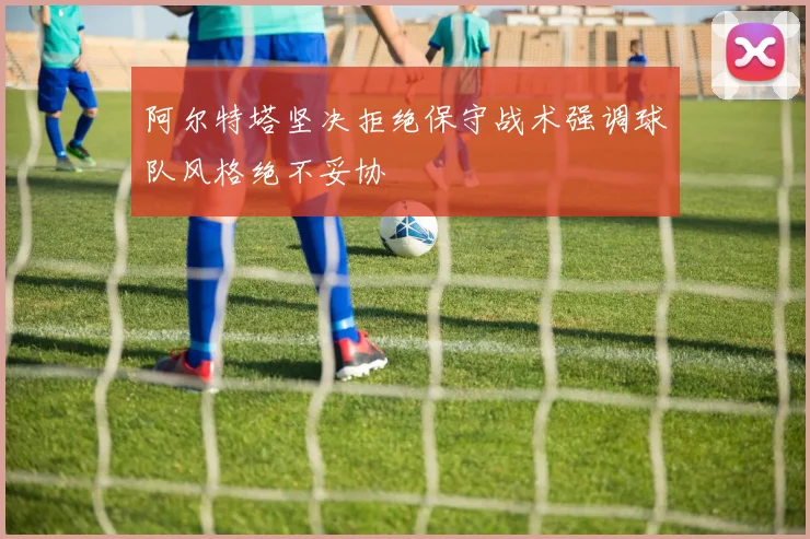 阿尔特塔坚决拒绝保守战术强调球队风格绝不妥协
