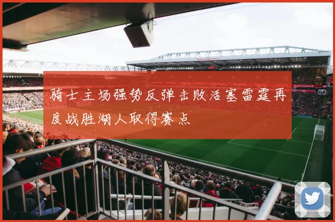 骑士主场强势反弹击败活塞雷霆再度战胜湖人取得赛点