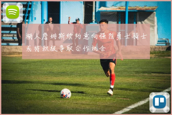 湖人詹姆斯续约意向强烈勇士骑士或将积极争取合作机会