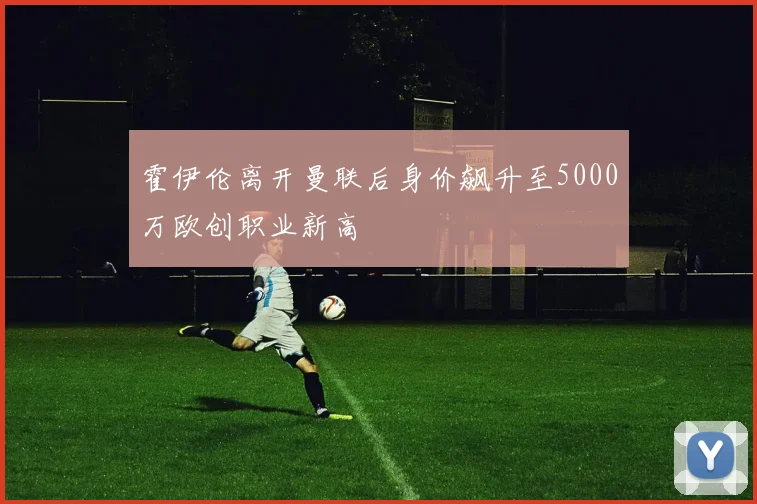 霍伊伦离开曼联后身价飙升至5000万欧创职业新高