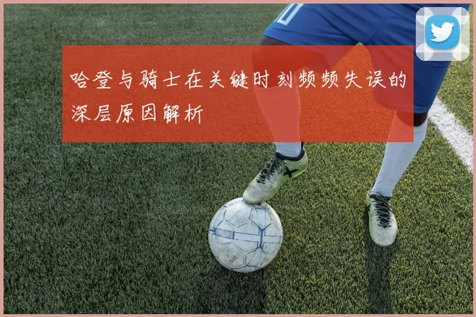 哈登与骑士在关键时刻频频失误的深层原因解析