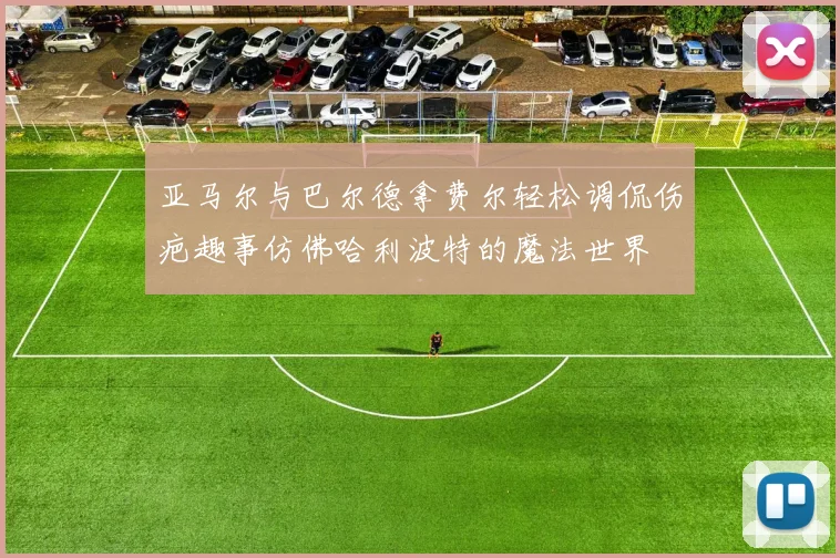 亚马尔与巴尔德拿费尔轻松调侃伤疤趣事仿佛哈利波特的魔法世界