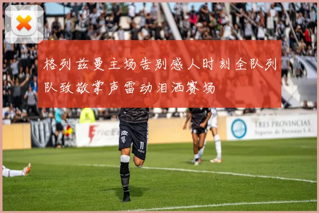 格列兹曼主场告别感人时刻全队列队致敬掌声雷动泪洒赛场