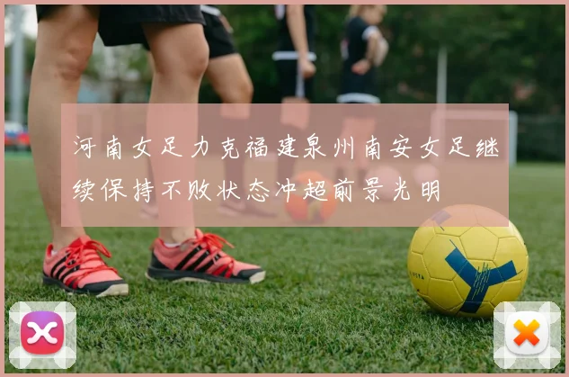 河南女足力克福建泉州南安女足继续保持不败状态冲超前景光明