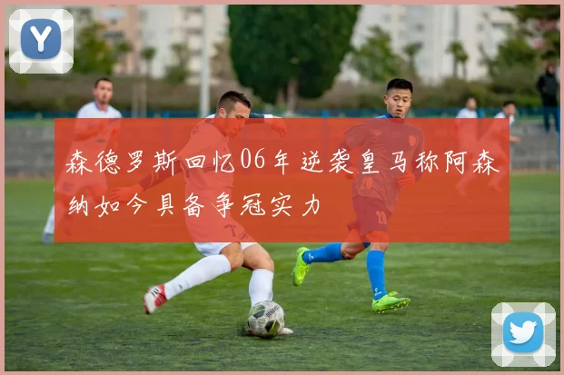 森德罗斯回忆06年逆袭皇马称阿森纳如今具备争冠实力