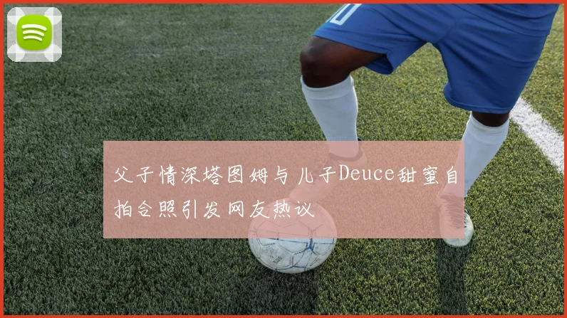 父子情深塔图姆与儿子Deuce甜蜜自拍合照引发网友热议