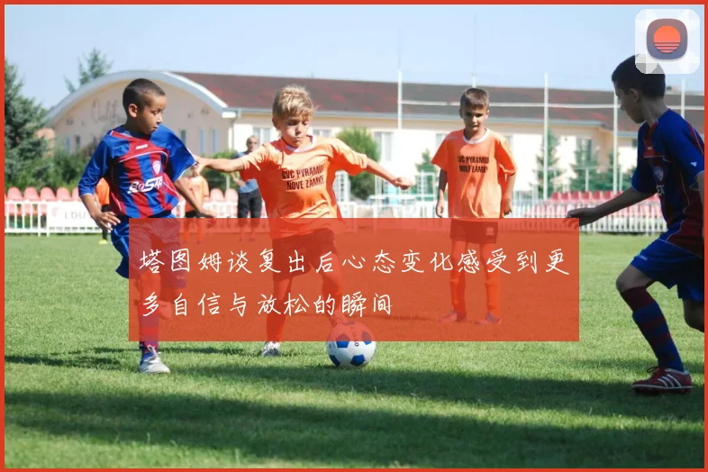 塔图姆谈复出后心态变化感受到更多自信与放松的瞬间