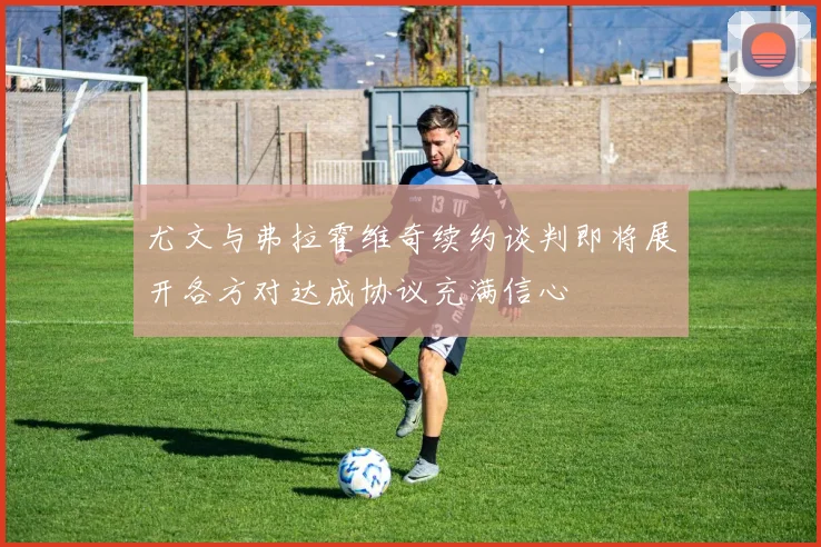 尤文与弗拉霍维奇续约谈判即将展开各方对达成协议充满信心