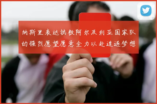 纳斯里表达执教阿尔及利亚国家队的强烈愿望愿意全力以赴追逐梦想