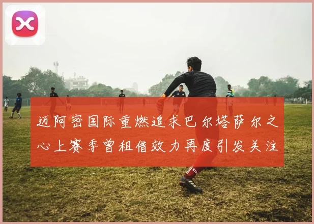 迈阿密国际重燃追求巴尔塔萨尔之心上赛季曾租借效力再度引发关注