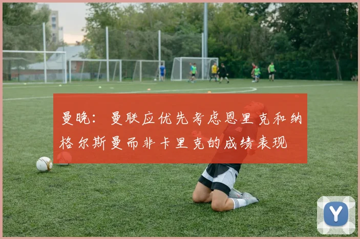 曼晚：曼联应优先考虑恩里克和纳格尔斯曼而非卡里克的成绩表现