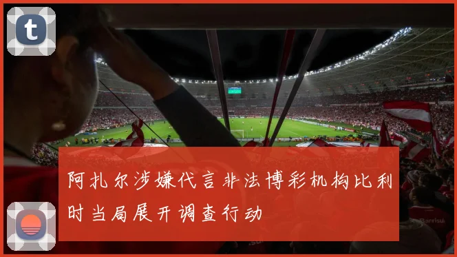 阿扎尔涉嫌代言非法博彩机构比利时当局展开调查行动