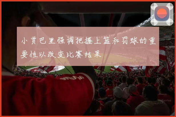 小贾巴里强调把握上篮和罚球的重要性以改变比赛结果